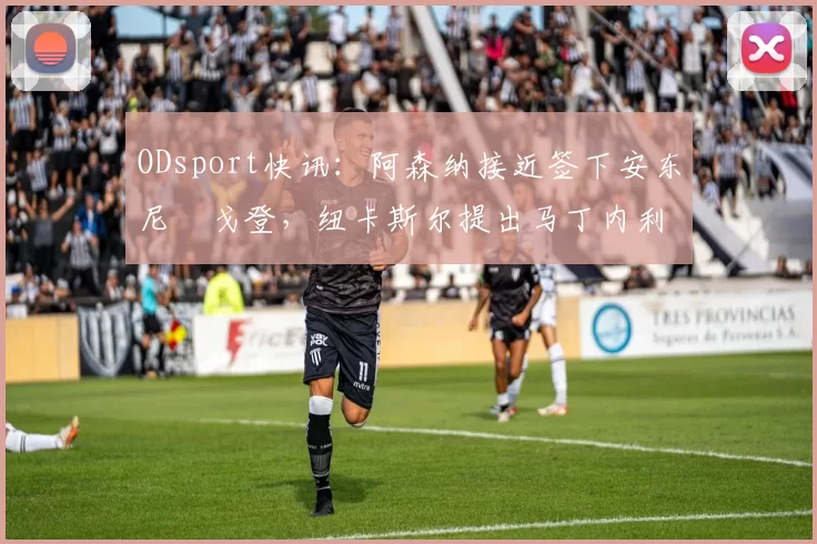 ODsport快讯:阿森纳接近签下安东尼・戈登,纽卡斯尔提出马丁内利交换条件_交易_球员_谈判
