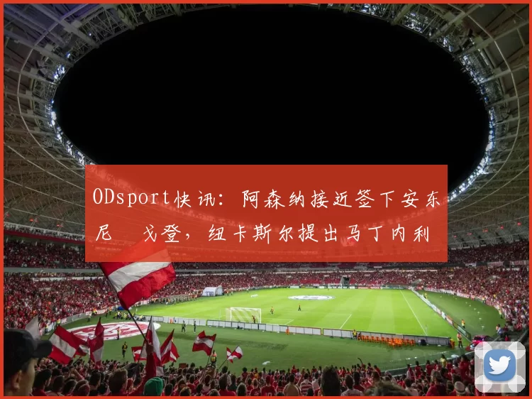 ODsport快讯：阿森纳接近签下安东尼・戈登，纽卡斯尔提出马丁内利交换条件_交易_球员_谈判