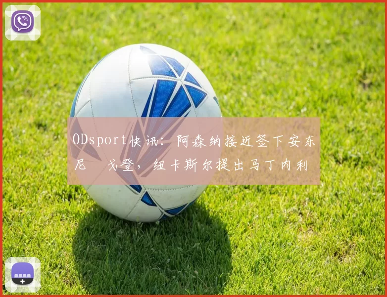 ODsport快讯：阿森纳接近签下安东尼・戈登，纽卡斯尔提出马丁内利交换条件_交易_球员_谈判