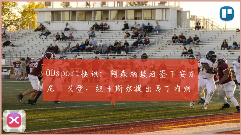 ODsport快讯：阿森纳接近签下安东尼・戈登，纽卡斯尔提出马丁内利交换条件_交易_球员_谈判