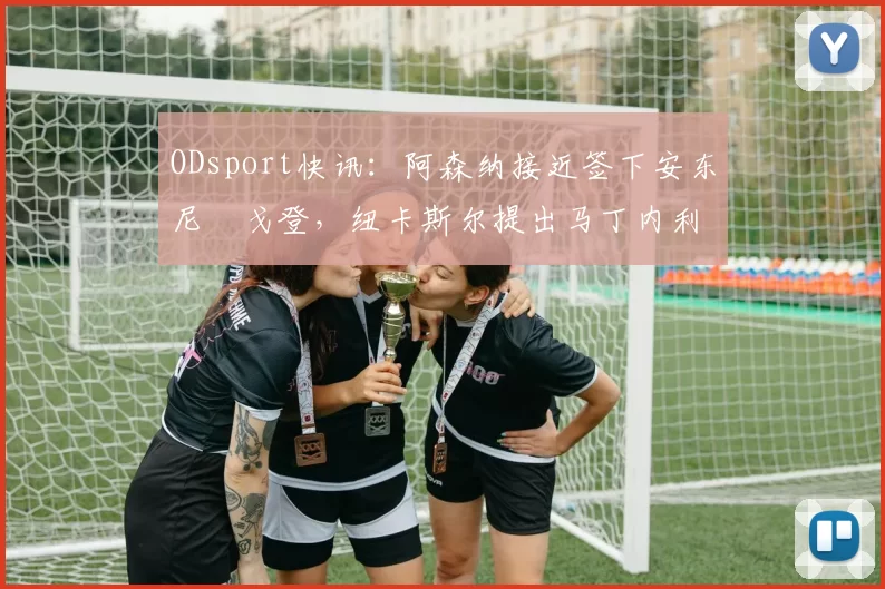 ODsport快讯：阿森纳接近签下安东尼・戈登，纽卡斯尔提出马丁内利交换条件_交易_球员_谈判