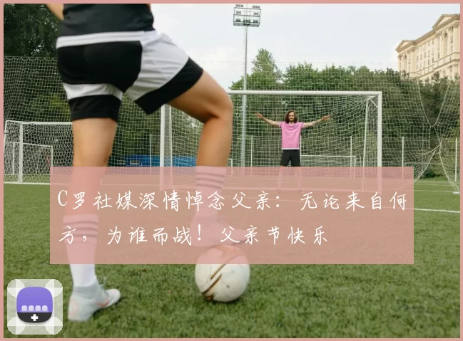 C罗社媒深情悼念父亲：无论来自何方，为谁而战！父亲节快乐️