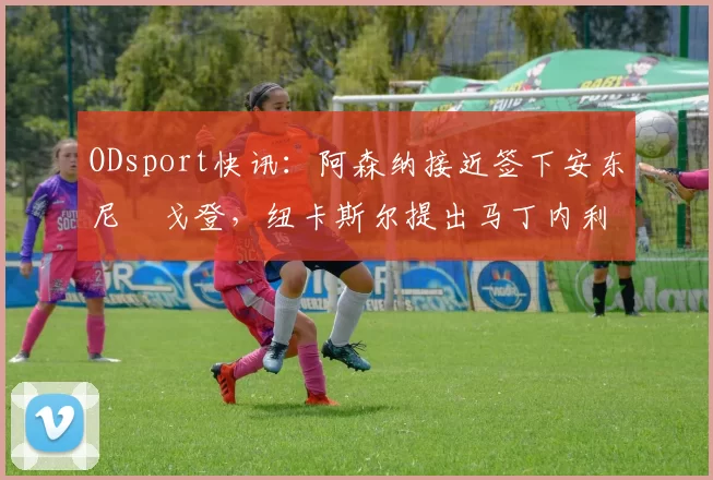 ODsport快讯：阿森纳接近签下安东尼・戈登，纽卡斯尔提出马丁内利交换条件_交易_球员_谈判