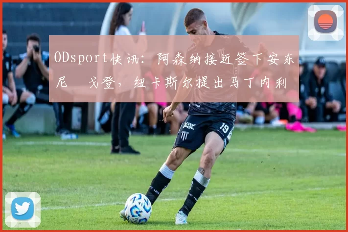 ODsport快讯:阿森纳接近签下安东尼・戈登,纽卡斯尔提出马丁内利交换条件_交易_球员_谈判