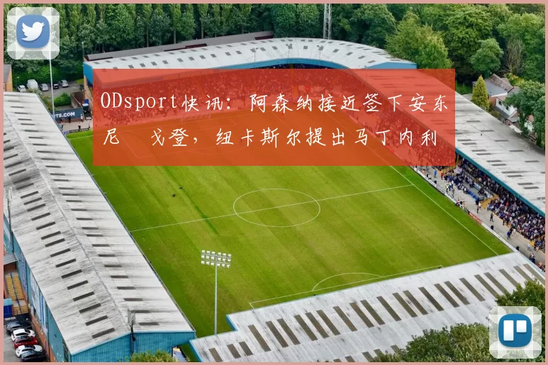 ODsport快讯：阿森纳接近签下安东尼・戈登，纽卡斯尔提出马丁内利交换条件_交易_球员_谈判