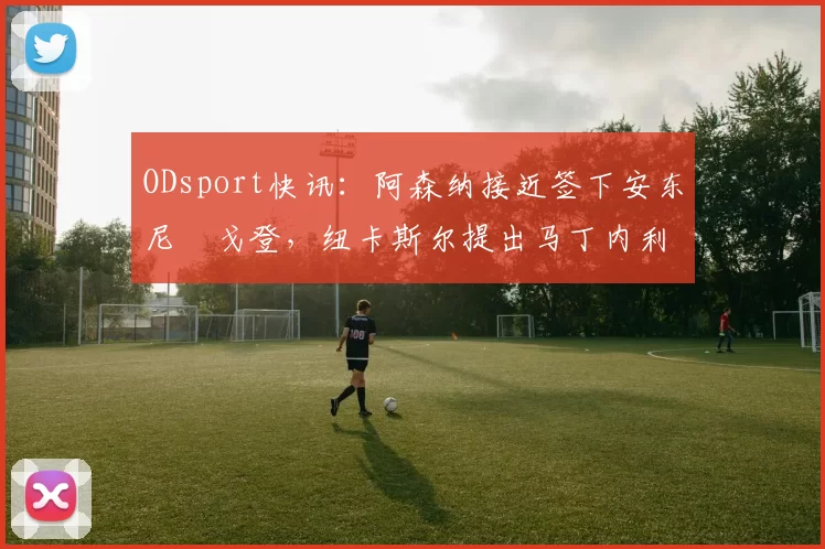 ODsport快讯:阿森纳接近签下安东尼・戈登,纽卡斯尔提出马丁内利交换条件_交易_球员_谈判