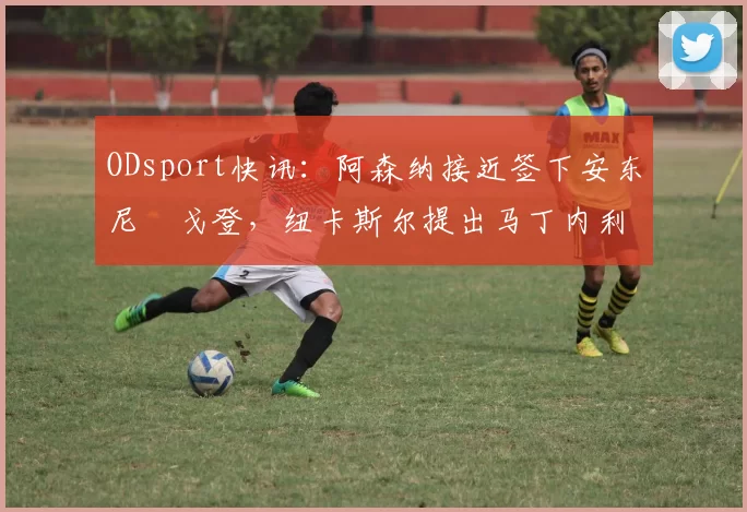 ODsport快讯:阿森纳接近签下安东尼・戈登,纽卡斯尔提出马丁内利交换条件_交易_球员_谈判