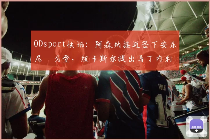 ODsport快讯:阿森纳接近签下安东尼・戈登,纽卡斯尔提出马丁内利交换条件_交易_球员_谈判