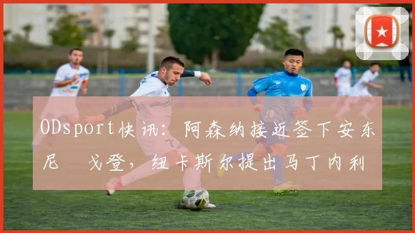 ODsport快讯：阿森纳接近签下安东尼・戈登，纽卡斯尔提出马丁内利交换条件_交易_球员_谈判