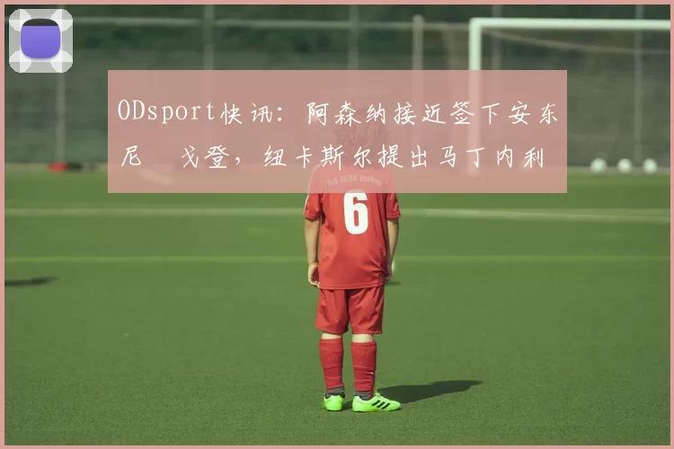 ODsport快讯：阿森纳接近签下安东尼・戈登，纽卡斯尔提出马丁内利交换条件_交易_球员_谈判