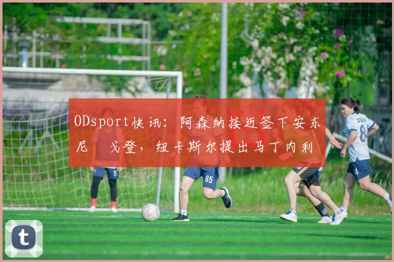 ODsport快讯：阿森纳接近签下安东尼・戈登，纽卡斯尔提出马丁内利交换条件_交易_球员_谈判