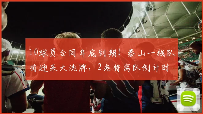 10球员合同年底到期！泰山一线队将迎来大洗牌，2老将离队倒计时