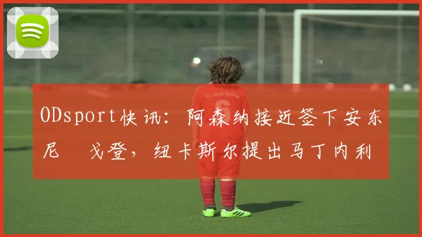 ODsport快讯：阿森纳接近签下安东尼・戈登，纽卡斯尔提出马丁内利交换条件_交易_球员_谈判