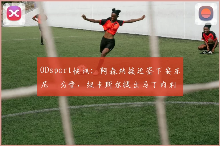 ODsport快讯:阿森纳接近签下安东尼・戈登,纽卡斯尔提出马丁内利交换条件_交易_球员_谈判