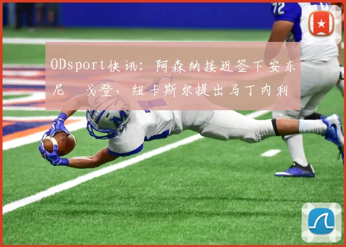 ODsport快讯：阿森纳接近签下安东尼・戈登，纽卡斯尔提出马丁内利交换条件_交易_球员_谈判