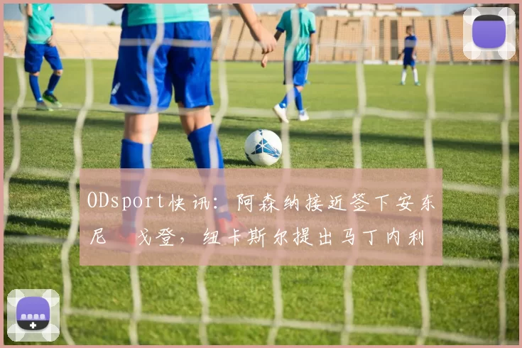 ODsport快讯：阿森纳接近签下安东尼・戈登，纽卡斯尔提出马丁内利交换条件_交易_球员_谈判