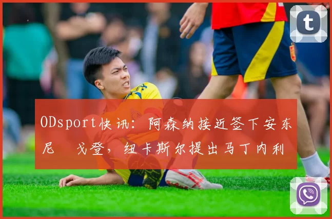 ODsport快讯:阿森纳接近签下安东尼・戈登,纽卡斯尔提出马丁内利交换条件_交易_球员_谈判