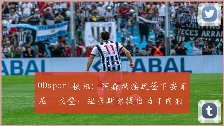 ODsport快讯：阿森纳接近签下安东尼・戈登，纽卡斯尔提出马丁内利交换条件_交易_球员_谈判