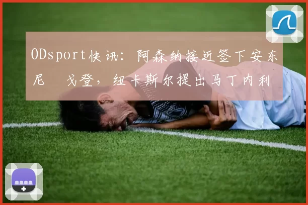 ODsport快讯：阿森纳接近签下安东尼・戈登，纽卡斯尔提出马丁内利交换条件_交易_球员_谈判