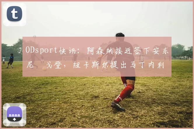 ODsport快讯：阿森纳接近签下安东尼・戈登，纽卡斯尔提出马丁内利交换条件_交易_球员_谈判