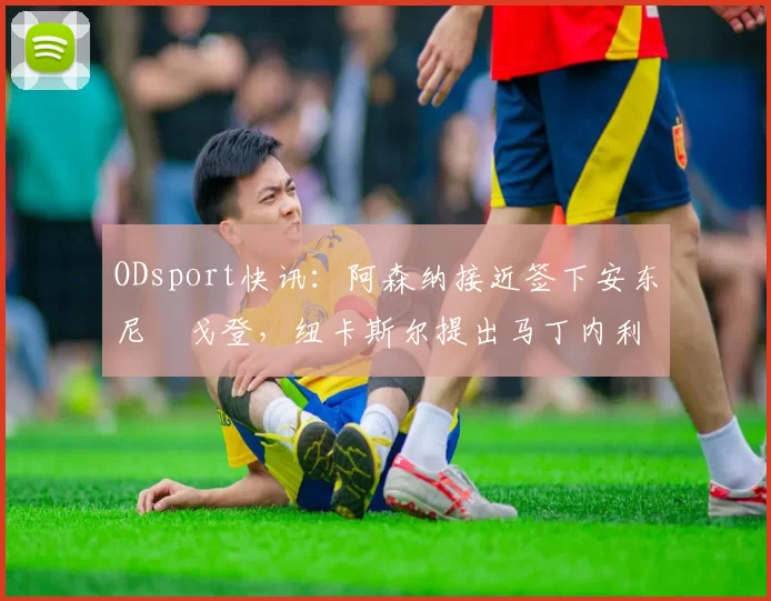 ODsport快讯：阿森纳接近签下安东尼・戈登，纽卡斯尔提出马丁内利交换条件_交易_球员_谈判