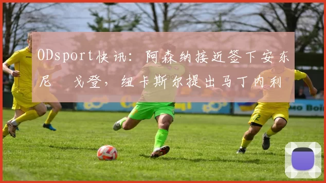 ODsport快讯:阿森纳接近签下安东尼・戈登,纽卡斯尔提出马丁内利交换条件_交易_球员_谈判