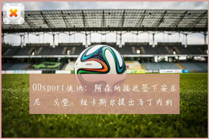 ODsport快讯：阿森纳接近签下安东尼・戈登，纽卡斯尔提出马丁内利交换条件_交易_球员_谈判