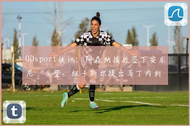 ODsport快讯:阿森纳接近签下安东尼・戈登,纽卡斯尔提出马丁内利交换条件_交易_球员_谈判