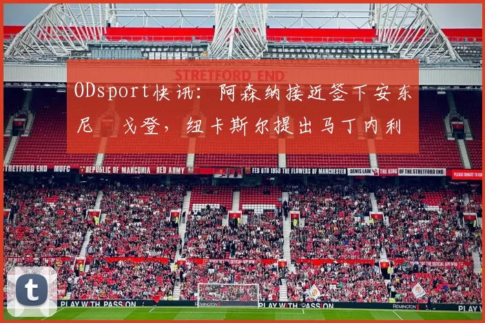 ODsport快讯：阿森纳接近签下安东尼・戈登，纽卡斯尔提出马丁内利交换条件_交易_球员_谈判