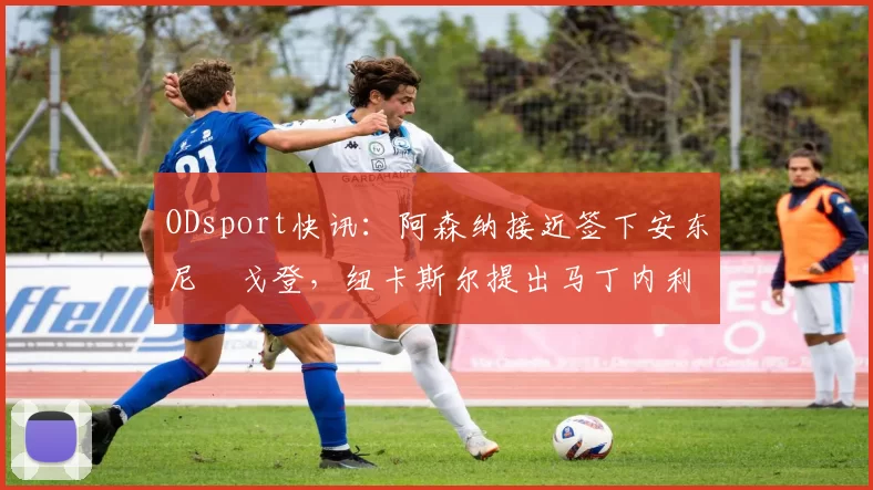 ODsport快讯：阿森纳接近签下安东尼・戈登，纽卡斯尔提出马丁内利交换条件_交易_球员_谈判