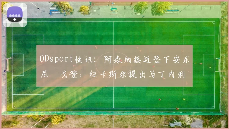 ODsport快讯:阿森纳接近签下安东尼・戈登,纽卡斯尔提出马丁内利交换条件_交易_球员_谈判