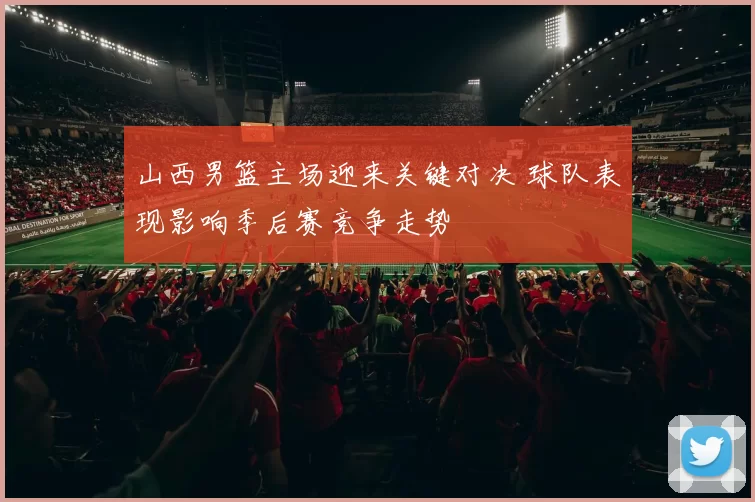 山西男篮主场迎来关键对决 球队表现影响季后赛竞争走势