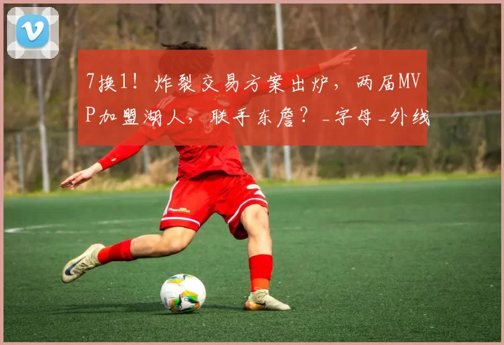 7换1！炸裂交易方案出炉，两届MVP加盟湖人，联手东詹？_字母_外线_詹姆斯