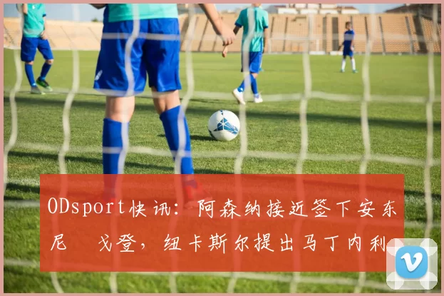 ODsport快讯：阿森纳接近签下安东尼・戈登，纽卡斯尔提出马丁内利交换条件_交易_球员_谈判