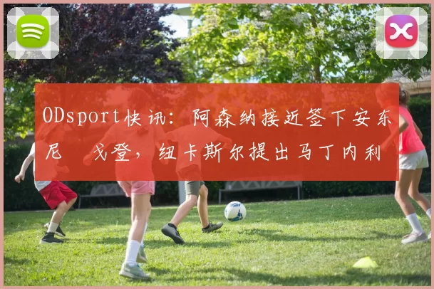 ODsport快讯:阿森纳接近签下安东尼・戈登,纽卡斯尔提出马丁内利交换条件_交易_球员_谈判
