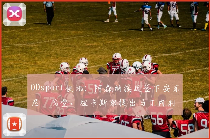 ODsport快讯：阿森纳接近签下安东尼・戈登，纽卡斯尔提出马丁内利交换条件_交易_球员_谈判