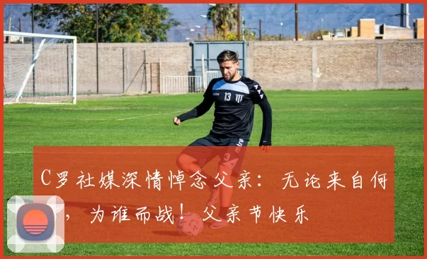 C罗社媒深情悼念父亲：无论来自何方，为谁而战！父亲节快乐️