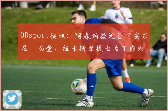 ODsport快讯：阿森纳接近签下安东尼・戈登，纽卡斯尔提出马丁内利交换条件_交易_球员_谈判