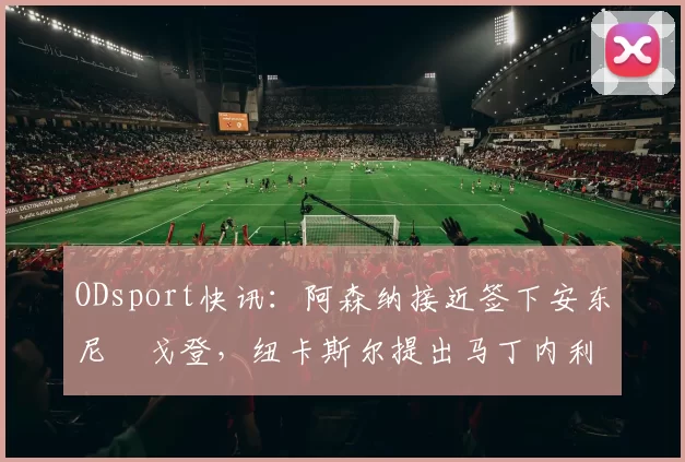 ODsport快讯:阿森纳接近签下安东尼・戈登,纽卡斯尔提出马丁内利交换条件_交易_球员_谈判