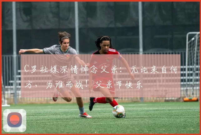 C罗社媒深情悼念父亲：无论来自何方，为谁而战！父亲节快乐️