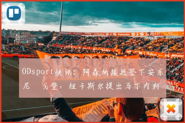 ODsport快讯：阿森纳接近签下安东尼・戈登，纽卡斯尔提出马丁内利交换条件_交易_球员_谈判