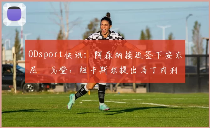 ODsport快讯：阿森纳接近签下安东尼・戈登，纽卡斯尔提出马丁内利交换条件_交易_球员_谈判