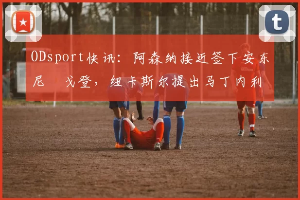 ODsport快讯：阿森纳接近签下安东尼・戈登，纽卡斯尔提出马丁内利交换条件_交易_球员_谈判