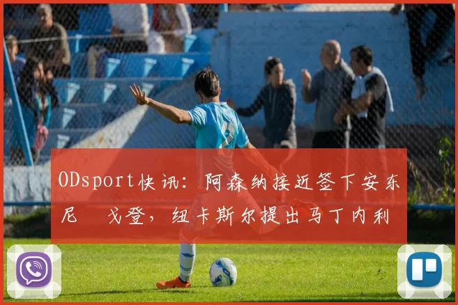 ODsport快讯:阿森纳接近签下安东尼・戈登,纽卡斯尔提出马丁内利交换条件_交易_球员_谈判