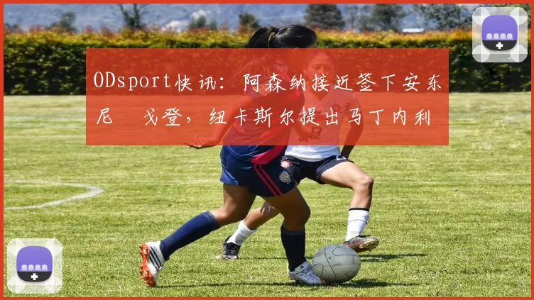 ODsport快讯:阿森纳接近签下安东尼・戈登,纽卡斯尔提出马丁内利交换条件_交易_球员_谈判