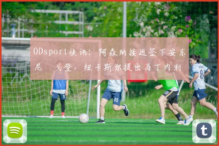 ODsport快讯:阿森纳接近签下安东尼・戈登,纽卡斯尔提出马丁内利交换条件_交易_球员_谈判