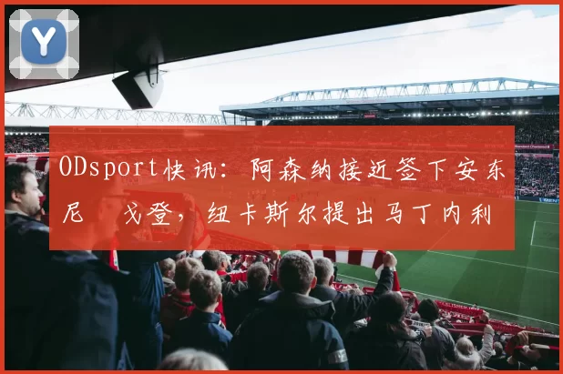 ODsport快讯：阿森纳接近签下安东尼・戈登，纽卡斯尔提出马丁内利交换条件_交易_球员_谈判
