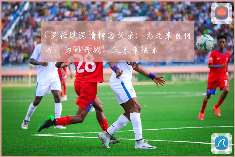 C罗社媒深情悼念父亲：无论来自何方，为谁而战！父亲节快乐️