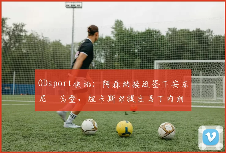 ODsport快讯:阿森纳接近签下安东尼・戈登,纽卡斯尔提出马丁内利交换条件_交易_球员_谈判