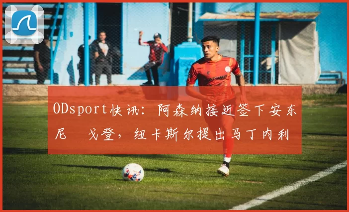 ODsport快讯：阿森纳接近签下安东尼・戈登，纽卡斯尔提出马丁内利交换条件_交易_球员_谈判